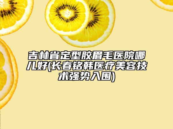 吉林省定型胶眉毛医院哪儿好(长春铭韩医疗美容技术强势入围)