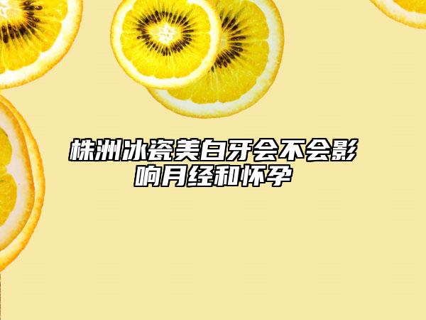 株洲冰瓷美白牙会不会影响月经和怀孕