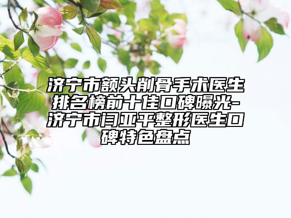 济宁市额头削骨手术医生排名榜前十佳口碑曝光-济宁市闫亚平整形医生口碑特色盘点