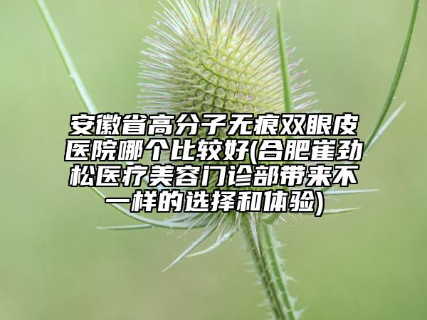 安徽省高分子无痕双眼皮医院哪个比较好(合肥崔劲松医疗美容门诊部带来不一样的选择和体验)