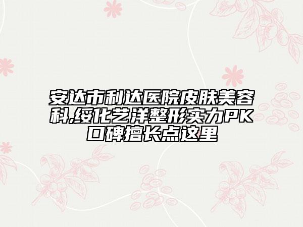 安达市利达医院皮肤美容科,绥化艺洋整形实力PK口碑擅长点这里