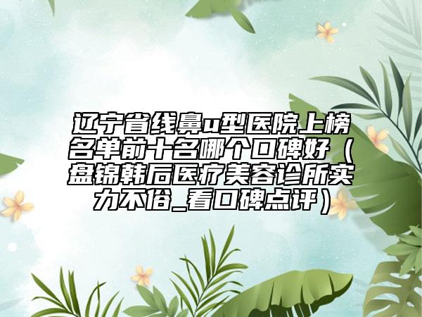 辽宁省线鼻u型医院上榜名单前十名哪个口碑好（盘锦韩后医疗美容诊所实力不俗_看口碑点评）