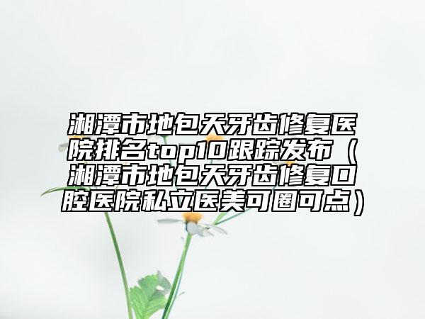 湘潭市地包天牙齿修复医院排名top10跟踪发布（湘潭市地包天牙齿修复口腔医院私立医美可圈可点）