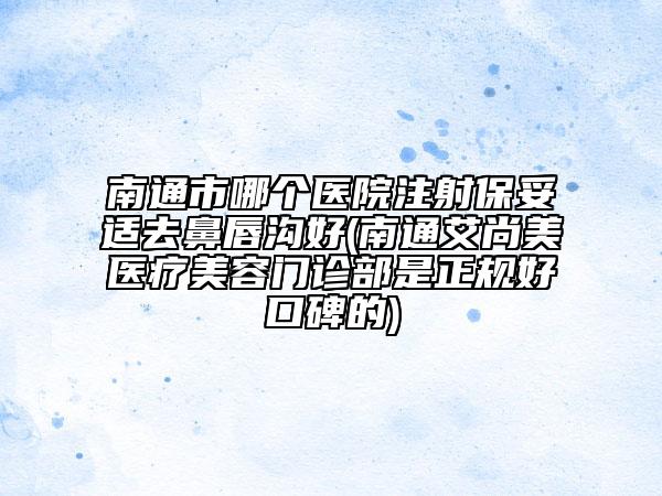 南通市哪个医院注射保妥适去鼻唇沟好(南通艾尚美医疗美容门诊部是正规好口碑的)