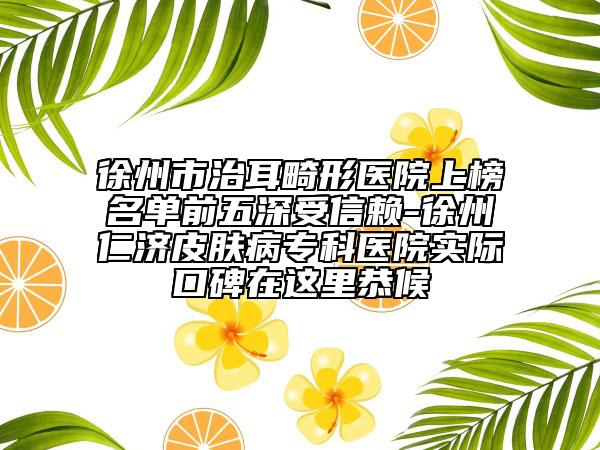 徐州市治耳畸形医院上榜名单前五深受信赖-徐州仁济皮肤病专科医院实际口碑在这里恭候