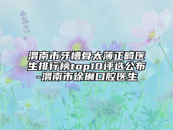 渭南市牙槽骨太薄正畸医生排行榜top10评选公布-渭南市徐琳口腔医生