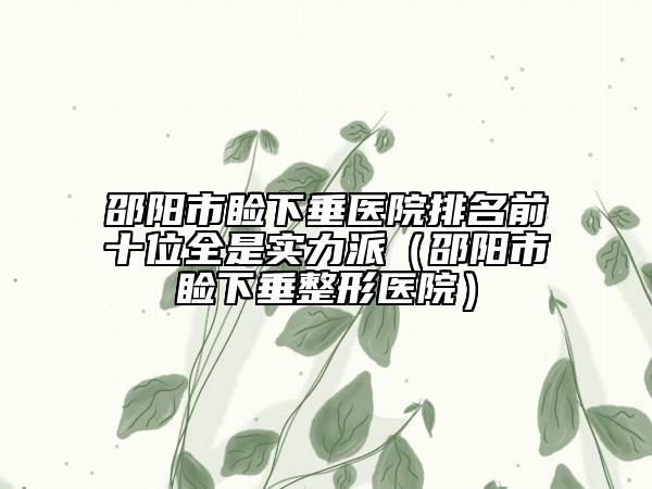 邵阳市睑下垂医院排名前十位全是实力派（邵阳市睑下垂整形医院）