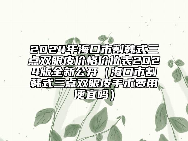 2024年海口市割韩式三点双眼皮价格价位表2024版全新公开（海口市割韩式三点双眼皮手术费用便宜吗）