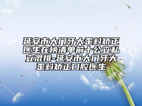 延安市大门牙大歪斜矫正医生在榜清单前十公立私立混排-延安市大门牙大歪斜矫正口腔医生