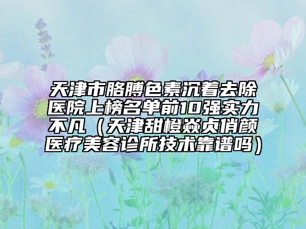 天津市胳膊色素沉着去除医院上榜名单前10强实力不凡（天津甜橙焱贞俏颜医疗美容诊所技术靠谱吗）