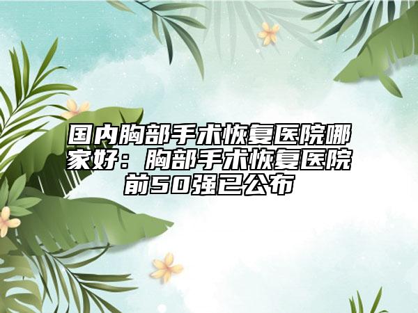 国内胸部手术恢复医院哪家好：胸部手术恢复医院前50强已公布