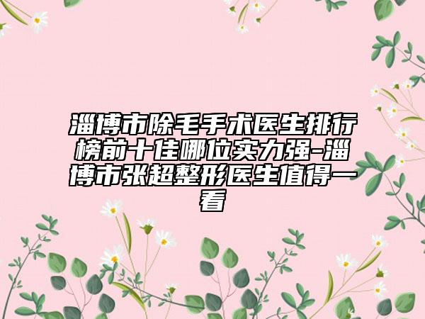 淄博市除毛手术医生排行榜前十佳哪位实力强-淄博市张超整形医生值得一看