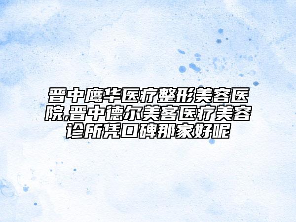 晋中鹰华医疗整形美容医院,晋中德尔美客医疗美容诊所凭口碑那家好呢