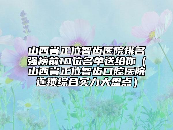 山西省正位智齿医院排名强榜前10位名单送给你（山西省正位智齿口腔医院连锁综合实力大盘点）