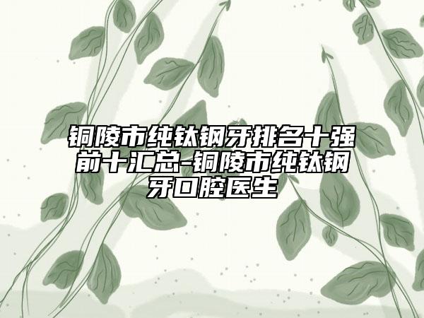 铜陵市纯钛钢牙排名十强前十汇总-铜陵市纯钛钢牙口腔医生