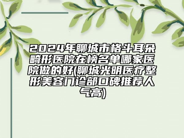 2024年聊城市格斗耳朵畸形医院在榜名单哪家医院做的好(聊城光明医疗整形美容门诊部口碑推荐人气高)