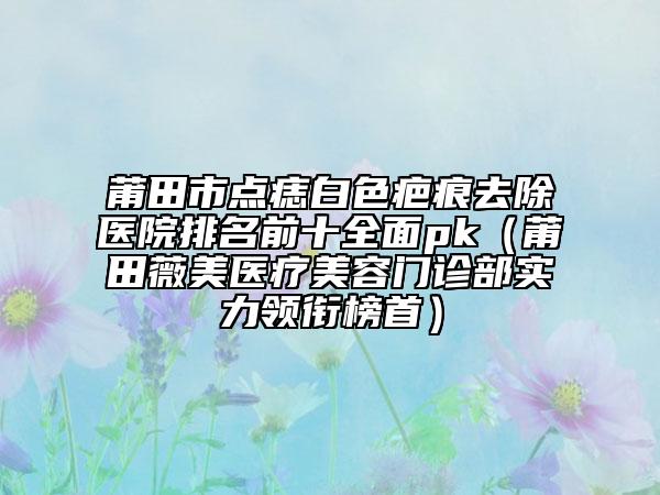 莆田市点痣白色疤痕去除医院排名前十全面pk（莆田薇美医疗美容门诊部实力领衔榜首）