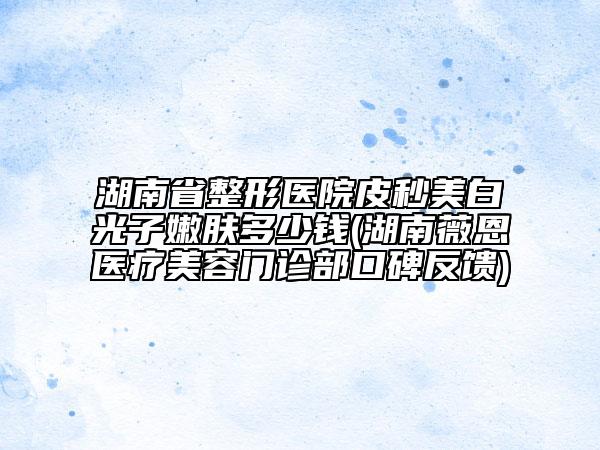 湖南省整形医院皮秒美白光子嫩肤多少钱(湖南薇恩医疗美容门诊部口碑反馈)