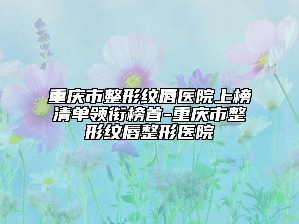 重庆市整形纹唇医院上榜清单领衔榜首-重庆市整形纹唇整形医院