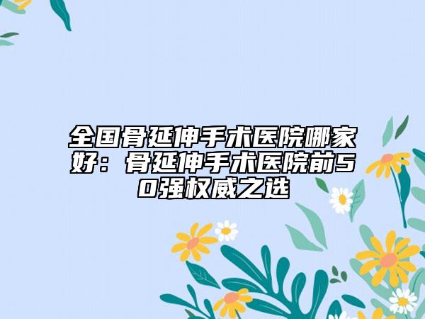 全国骨延伸手术医院哪家好：骨延伸手术医院前50强权威之选