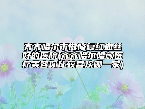 齐齐哈尔市做修复红血丝好的医院(齐齐哈尔隆颜医疗美容你比较喜欢哪一家)