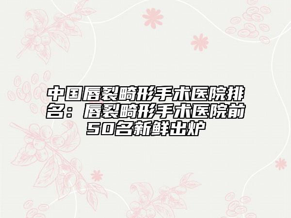 中国唇裂畸形手术医院排名：唇裂畸形手术医院前50名新鲜出炉