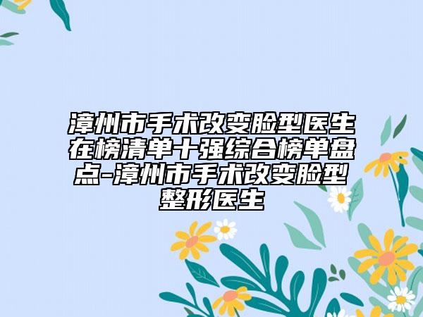 漳州市手术改变脸型医生在榜清单十强综合榜单盘点-漳州市手术改变脸型整形医生