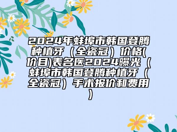 2024年蚌埠市韩国登腾种植牙（全瓷冠）价格(价目)表名医2024曝光（蚌埠市韩国登腾种植牙（全瓷冠）手术报价和费用）