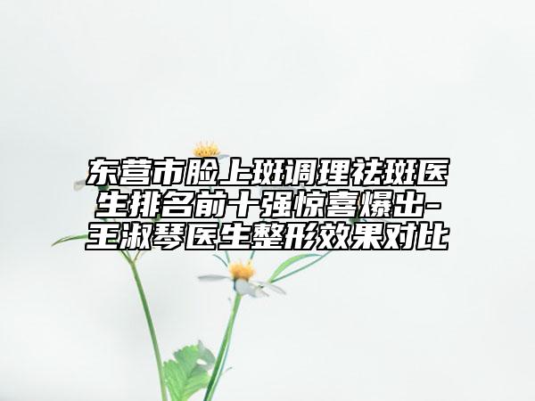 东营市脸上斑调理祛斑医生排名前十强惊喜爆出-王淑琴医生整形效果对比