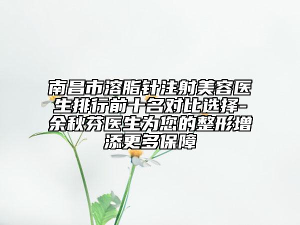 南昌市溶脂针注射美容医生排行前十名对比选择-余秋芬医生为您的整形增添更多保障