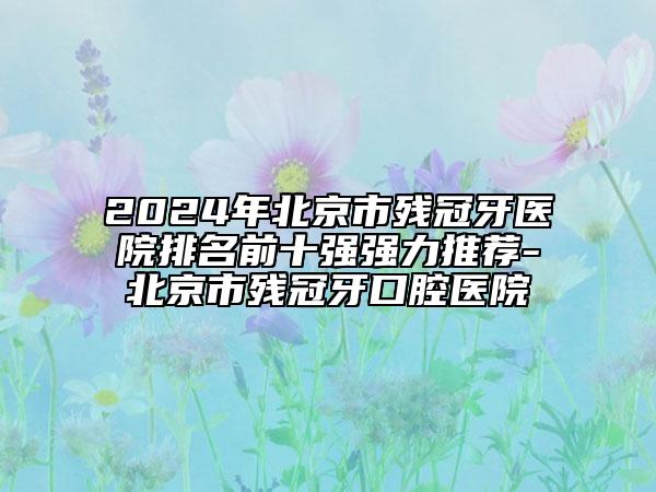 2024年北京市残冠牙医院排名前十强强力推荐-北京市残冠牙口腔医院