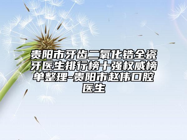 贵阳市牙齿二氧化锆全瓷牙医生排行榜十强权威榜单整理-贵阳市赵伟口腔医生