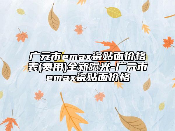 广元市emax瓷贴面价格表(费用)全新曝光-广元市emax瓷贴面价格