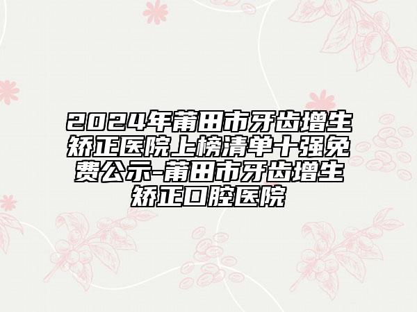 2024年莆田市牙齿增生矫正医院上榜清单十强免费公示-莆田市牙齿增生矫正口腔医院