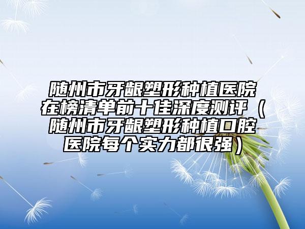 随州市牙龈塑形种植医院在榜清单前十佳深度测评（随州市牙龈塑形种植口腔医院每个实力都很强）