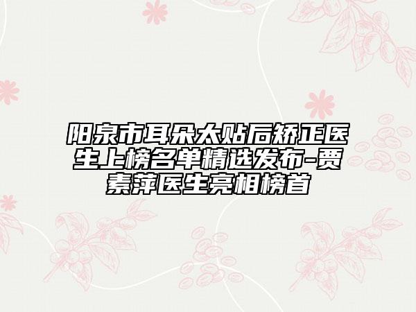 阳泉市耳朵太贴后矫正医生上榜名单精选发布-贾素萍医生亮相榜首