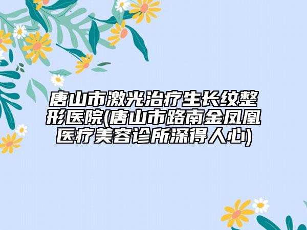 唐山市激光治疗生长纹整形医院(唐山市路南金凤凰医疗美容诊所深得人心)