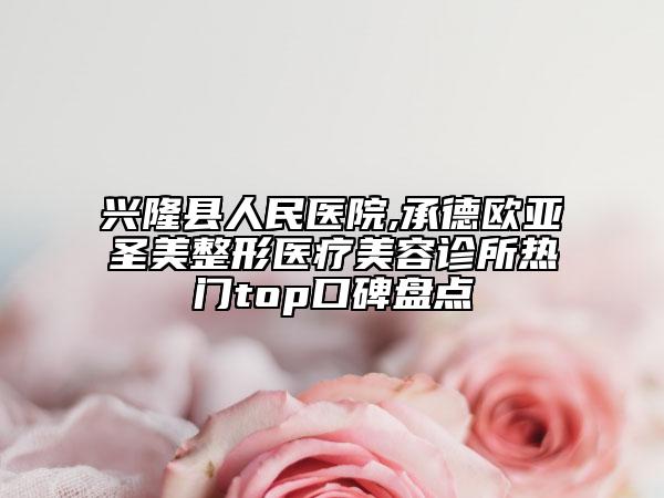 兴隆县人民医院,承德欧亚圣美整形医疗美容诊所热门top口碑盘点