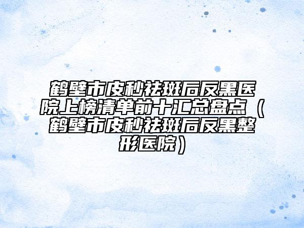 鹤壁市皮秒祛斑后反黑医院上榜清单前十汇总盘点（鹤壁市皮秒祛斑后反黑整形医院）