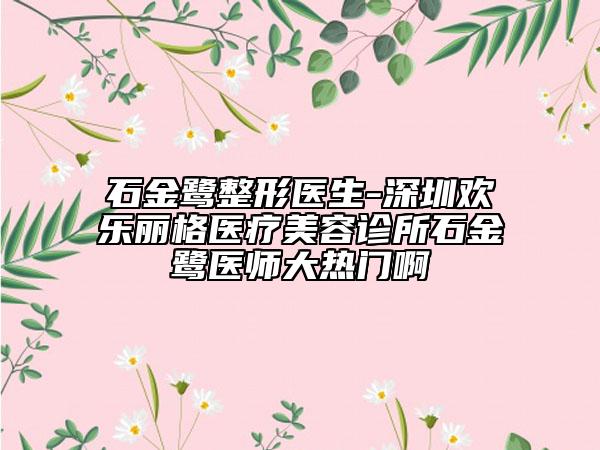 石金鹭整形医生-深圳欢乐丽格医疗美容诊所石金鹭医师大热门啊