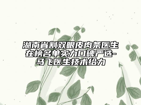 湖南省割双眼皮肉条医生在榜名单实力口碑严选-马飞医生技术给力