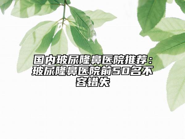 国内玻尿隆鼻医院推荐：玻尿隆鼻医院前50名不容错失