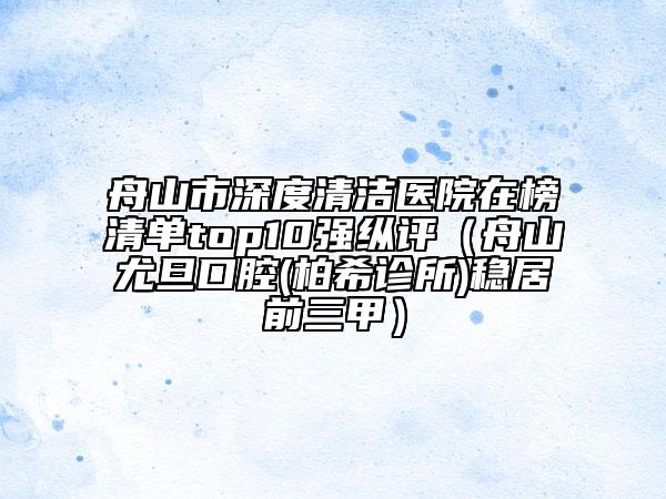 舟山市深度清洁医院在榜清单top10强纵评（舟山尤旦口腔(柏希诊所)稳居前三甲）