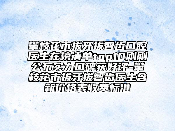 攀枝花市拔牙拔智齿口腔医生在榜清单top10刚刚公布实力口碑获好评-攀枝花市拔牙拔智齿医生含新价格表收费标准