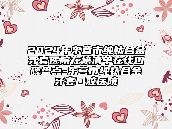 2024年东营市纯钛合金牙套医院在榜清单在线口碑盘点-东营市纯钛合金牙套口腔医院