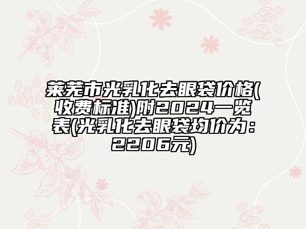 莱芜市光乳化去眼袋价格(收费标准)附2024一览表(光乳化去眼袋均价为：2206元)