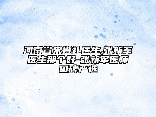 河南省宋遵礼医生,张新军医生那个好-张新军医师口碑严选