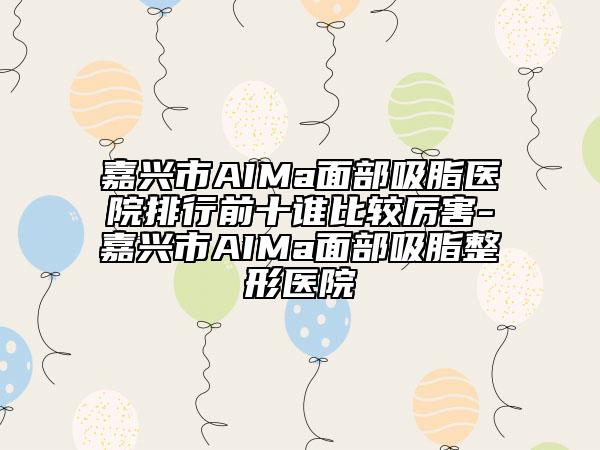 嘉兴市AIMa面部吸脂医院排行前十谁比较厉害-嘉兴市AIMa面部吸脂整形医院