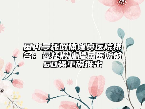 国内曼托假体隆鼻医院排名：曼托假体隆鼻医院前50强重磅推出