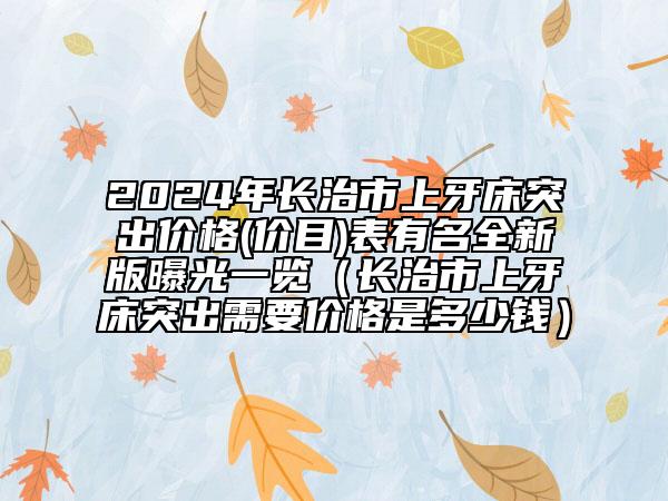 2024年长治市上牙床突出价格(价目)表有名全新版曝光一览（长治市上牙床突出需要价格是多少钱）